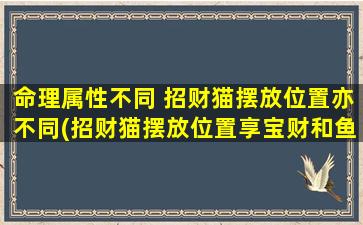 命理属性不同 招财猫摆放位置亦不同(招财猫摆放位置享宝财和鱼翁金蝉，一步步诱财进门，让你财源滚滚！)